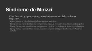 Síndrome de Mirizzi
Clasificación 4 tipos según grado de obstrucción del conducto
hepático:
Tipo 1: presencia cálculo impactado en bacinete o cístico
Tipo 2: fístula colecistobiliar que compromete 1/3 de la circunferencia del conducto hepático
Tipo 3: fístula colecistobiliar que compromete 2/3 de la circunferencia de conducto hepático
Tipo 4: fístula colecistobiliar con destrucción completa de la pared del conducto hepático
(biliar).

 