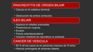 PANCREATITIS DE ORIGEN BILIAR
• Calculo en el colédoco terminal
• Obstrucción de ambos conductos

ILEO BILIAR
•
•
•
•
•

Aparece en edades avanzadas
Predomina en mujeres
Erosión
Fistula colecistoduodenal
Oclusión intestinal de naturaleza no aclarada

CANCER DE VESICULA
• 80 % de los casos es en personas mayores de 70 años
• Historia prolongada de sintomas biliares

 