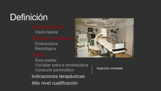 Definición
Duodenoscopio
Visión lateral

Técnica combinada
Endoscópica
Radiológica

Visión
Área papilar
Vía biliar extra e intrahepática
Conducto pancreático

Indicaciones terapéuticas
Alto nivel cualificación

Inyección contraste

 
