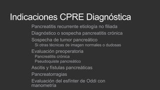 Indicaciones CPRE Diagnóstica
Pancreatitis recurrente etiología no filiada
Diagnóstico o sospecha pancreatitis crónica
Sospecha de tumor pancreático
Si otras técnicas de imagen normales o dudosas

Evaluación preoperatoria
Pancreatitis crónica
Pseudoquiste pancreático

Ascitis y fístulas pancreáticas
Pancreatorragias
Evaluación del esfínter de Oddi con
manometría

 