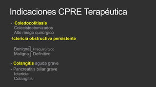 Indicaciones CPRE Terapéutica
- Coledocolitiasis
Colecistectomizados
Alto riesgo quirúrgico
-Ictericia obstructiva persistente
Benigna Prequirúrgico
Maligna Definitivo

- Colangitis aguda grave
- Pancreatitis biliar grave
Ictericia
Colangitis

 