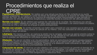 Procedimientos que realiza el
CPRE

Papilotomía o Esfinterotomía: Se realiza con una cánula que tiene un hilo cortante en su punta
llamado papilotomo. Consiste en cortar las fibras del esfínter ubicado en el ámpula de Vater, llamado
esfínter de Oddi. Es de utilidad en la mayoría de patologías arriba mencionadas ya que permite la
introducción de otros instrumentos terapéuticos y además facilita la extracción de cálculos biliares.
Barrido con balón: Es de utilidad para extraer las cálculos de la vía biliar. Se introduce una cánula
que tiene un balón inflable en su punta. El balón pasa estando desinflado y se coloca distal a la piedra,
entonces se infla y con esto se empuja la piedra extrayéndola.
Barrido con canasta: Es similar al barrido con balón pero consiste en una canasta que se abre en la
vía biliar y se manipula hasta colocar el cálculo en su interior. Una vez colocada se cierra para atrapar
la piedra y luego se extrae.
Litotripsia: De manera similar, se captura la piedra con la canasta, solo que se ejerce presión sobre la
piedra hasta desintegrarla para luego poderla extraer. Es de utilidad en los cálculos de mayor tamaño
que no pueden ser extraídos en una pieza a pesar de la esfinterotomía.
Dilatación: Se usa en vía biliar y en vía pancreática, tanto en estrecheces benignas (postquirúrgicas,
traumáticas) como en malignas (colangiocarcinoma, cáncer de la cabeza del páncreas). Se utilizan
dilatadores inflables o de díámetro creciente. Posterior a la dilatación suele colocarse un stent en el
área estrecha que mantiene la premeabilidad de la vía.
Colocación de stents: El stent es un tubo plástico o de metal cuya función es permitir el drenaje de la
vía donde se coloque. Se usa en tumores y en estrecheces benignas. Los plásticos son temporales y
se remueven meses o días después, los metálicos son permanentes y por tanto, solo se usan en
neoplasias comprobadas con fines terapéuticos y selectivos fines.

 