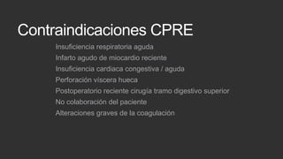 Contraindicaciones CPRE
Insuficiencia respiratoria aguda

Infarto agudo de miocardio reciente
Insuficiencia cardiaca congestiva / aguda
Perforación víscera hueca

Postoperatorio reciente cirugía tramo digestivo superior
No colaboración del paciente
Alteraciones graves de la coagulación

 