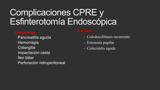 Complicaciones CPRE y
Esfinterotomía Endoscópica
Tempranas
Pancreatitis aguda
Hemorragia
Colangitis
Impactación cesta
Íleo biliar
Perforación retroperitoneal

Tardías
– Coledocolitiasis recurrente
– Estenosis papilar
– Colecistitis aguda

 