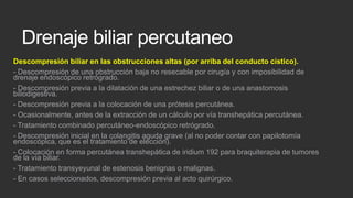 Drenaje biliar percutaneo
Descompresión biliar en las obstrucciones altas (por arriba del conducto cístico).
- Descompresión de una obstrucción baja no resecable por cirugía y con imposibilidad de
drenaje endoscópico retrógrado.
- Descompresión previa a la dilatación de una estrechez biliar o de una anastomosis
biliodigestiva.
- Descompresión previa a la colocación de una prótesis percutánea.
- Ocasionalmente, antes de la extracción de un cálculo por vía transhepática percutánea.
- Tratamiento combinado percutáneo-endoscópico retrógrado.
- Descompresión inicial en la colangitis aguda grave (al no poder contar con papilotomía
endoscópica, que es el tratamiento de elección).
- Colocación en forma percutánea transhepática de iridium 192 para braquiterapia de tumores
de la vía biliar.
- Tratamiento transyeyunal de estenosis benignas o malignas.
- En casos seleccionados, descompresión previa al acto quirúrgico.

 