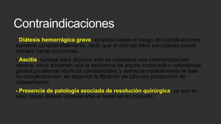 Contraindicaciones
- Diátesis hemorrágica grave: en estos casos el riesgo de complicaciones
aumenta considerablemente, dado que el drenaje biliar percutáneo puede
requerir varias punciones.
- Ascitis: aunque para algunos sólo se considera una contraindicación
relativa, otros advierten que la existencia de ascitis moderada o voluminosa
genera problemas técnicos considerables y aumenta notablemente la tasa
de complicaciones, en especial la filtración de bilis con producción de
coleperitoneo.
- Presencia de patología asociada de resolución quirúrgica: ya que en
tales casos deberá considerarse el tratamiento conjunto.

 