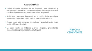 FIBROMA
CEMENTANTE
CARACTERÍSTICAS
▪ Lesión intraósea expansiva de los maxilares, bien delimitada y
encapsulada, constituida por tejido fibroso celular que contiene
calcificaciones esféricas y estructuras óseas irregulares.
▪ Se localiza con mayor frecuencia en la región de la mandíbula
posterior a los caninos y sólo a veces en el maxilar superior.
▪ Es dos veces más frecuente en mujeres y principalmente entre
los 20 y 30 años de edad.
▪ La lesión suele ser indolora y crece despacio, presentando
expansión ósea pronunciada bucal y lingual.
 