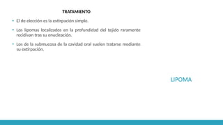 LIPOMA
TRATAMIENTO
▪ El de elección es la extirpación simple.
▪ Los lipomas localizados en la profundidad del tejido raramente
recidivan tras su enucleación.
▪ Los de la submucosa de la cavidad oral suelen tratarse mediante
su extirpación.
 