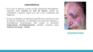 HEMANGIOMA
CARACTERÍSTICAS
▪ En la cara se observa a veces un tipo especial de hemangioma,
conocido como mancha en vino de Oporto. Suelen ser
unilaterales y parecen seguir una, dos o las 3 divisiones del
trigémino.
▪ A veces se identifica un síndrome específico con manchas en vino
de Oporto unilaterales, en individuos que presentan epilepsia y
hemangiomas intracraneales. Este cuadro se denomina
Angiomatosis Encefalotrigeminal, también conocida como
síndrome de Sturge – Weber.
 