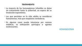 HEMANGIOMA
TRATAMIENTO
▪ La mayoría de los hemangiomas infantiles se dejan
sin tratamiento hasta la pubertad, en espera de su
involución espontánea.
▪ Los que persisten en la vida adulta se consideran
hamartomas, más que neoplasias verdaderas.
▪ En algunos casos puede intentarse por razones
estéticas, su extirpación quirúrgica o agentes
esclerosantes.
 