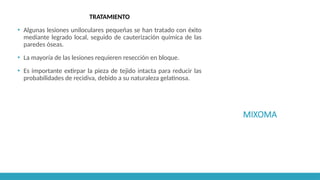 MIXOMA
TRATAMIENTO
▪ Algunas lesiones uniloculares pequeñas se han tratado con éxito
mediante legrado local, seguido de cauterización química de las
paredes óseas.
▪ La mayoría de las lesiones requieren resección en bloque.
▪ Es importante extirpar la pieza de tejido intacta para reducir las
probabilidades de recidiva, debido a su naturaleza gelatinosa.
 