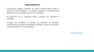 OSTEOMA
CARACTERÍSTICAS
▪ Excrecencia nodular exofítica de hueso cortical denso sobre o
dentro de la mandíbula o el maxilar superior en localizaciones
distintas de las ocupadas por torus o exostosis.
▪ Se observan casi a cualquier edad y pueden ser solitarios o
múltiples.
▪ Cuando son múltples se asocian al síndrome de Gerdner.
Constituido por pólipos intestinales múltiples, dientes normales y
sipernumerarios no erupcionados.
 