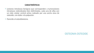 OSTEOMA OSTEOIDE
CARACTERÍSTICAS
▪ Lesiones intraóseas benignas que corresponden a tumoraciones
intraóseas redondeadas bien delimitadas, cada una de ellas con
un nido celular central activo rodeado por una ancha zona de
osteoide, con dolor a la palpación.
▪ Parecido al osteoblastoma.
 