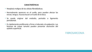 FIBROSARCOMA
CARACTERÍSTICAS
▪ Neoplasia maligna de las células fibroblásticas.
▪ Normalmente aparecen en el cuello, pero pueden afectar las
encías, lengua, mucosa bucal o el suelo de la boca.
▪ Se puede originar del endostio, periostio o ligamento
periodontal.
▪ Es rápidamente proliferante y firme e indurado a la palpación. Las
lesiones de mayor tamaño pueden presentar ulceración del
epitelio superficial.
 