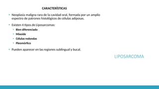 LIPOSARCOMA
CARACTERÍSTICAS
▪ Neoplasia maligna rara de la cavidad oral, formada por un amplio
espectro de patrones histológicos de células adiposas.
▪ Existen 4 tipos de Liposarcomas:
▪ Bien diferenciado
▪ Mixoide
▪ Células redondas
▪ Pleomórfico
▪ Pueden aparecer en las regiones sublingual y bucal.
 
