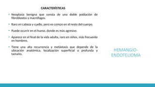 HEMANGIO-
ENDOTELIOMA
CARACTERÍSTICAS
▪ Neoplasia benigna que consta de una doble población de
fibroblastos y macrófagos.
▪ Raro en cabeza y cuello, pero es común en el resto del cuerpo.
▪ Puede ocurrir en el hueso, donde es más agresivo.
▪ Aparece en el final de la vida adulta, raro en niños, más frecuente
en hombres.
▪ Tiene una alta recurrencia y metástasis que depende de la
ubicación anatómica, localización superficial o profunda y
tamaño.
 