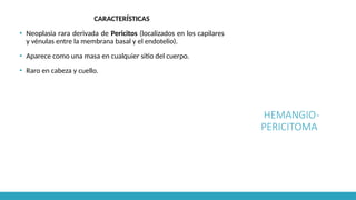HEMANGIO-
PERICITOMA
CARACTERÍSTICAS
▪ Neoplasia rara derivada de Pericitos (localizados en los capilares
y vénulas entre la membrana basal y el endotelio).
▪ Aparece como una masa en cualquier sitio del cuerpo.
▪ Raro en cabeza y cuello.
 