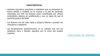 SARCOMA DE KAPOSI
CARACTERÍSTICAS
▪ Lesiones vasculares maculares o nodulares que se presentan en
forma aislada o múltiple en la mucosa y la piel de pacientes
infectados por VIH: las lesiones están constituidas por células
endoteliales atípicas en proliferación y son un signo de que el
paciente padece del SIDA.
▪ Las lesiones son de color rojizo o púrpura intenso y pueden ser
maculares o nodulares.
▪ Las localizaciones predominantes en la cavidad oral son los
paladares duro y blando, seguidos por la encía del maxilar
superior.
 