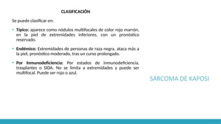 SARCOMA DE KAPOSI
CLASIFICACIÓN
Se puede clasificar en:
▪ Típico: aparece como nódulos multifocales de color rojo marrón,
en la piel de extremidades inferiores, con un pronóstico
reservado.
▪ Endémico: Extremidades de personas de raza negra, ataca más a
la piel, pronóstico moderado, tras un curso prolongado.
▪ Por Inmunodeficiencia: Por estados de inmunodeficiencia,
trasplantes o SIDA. No se limita a extremidades y puede ser
multifocal. Puede ser rojo o azul.
 