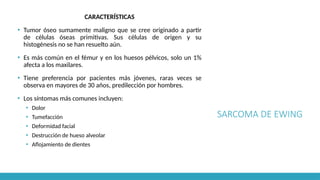 SARCOMA DE EWING
CARACTERÍSTICAS
▪ Tumor óseo sumamente maligno que se cree originado a partir
de células óseas primitivas. Sus células de origen y su
histogénesis no se han resuelto aún.
▪ Es más común en el fémur y en los huesos pélvicos, solo un 1%
afecta a los maxilares.
▪ Tiene preferencia por pacientes más jóvenes, raras veces se
observa en mayores de 30 años, predilección por hombres.
▪ Los síntomas más comunes incluyen:
▪ Dolor
▪ Tumefacción
▪ Deformidad facial
▪ Destrucción de hueso alveolar
▪ Aflojamiento de dientes
 