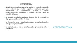 CONDROSARCOMA
CARACTERÍSTICAS
▪ Neoplasia ósea maligna rara de los maxilares, generalmente de la
parte anterior del maxilar superior, constituida por una
proliferación de condroblastos gruesos o células
mesenquimatosas fusiformes y cartílago anormal, pero no
osteoide ni hueso.
▪ Se presenta a cualquier edad pero tiene un pico de incidencia en
el grupo de edades de 30 a 40 años.
▪ La obstrucción nasal y las dificultades para la respiración suelen
ser signos de presentación.
▪ En las lesiones de mayor tamaño pueden presentarse dolor y
parestesias.
 