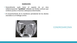 CONDROSARCOMA
RADIOLOGÍA
▪ Generalmente suele tener el aspecto de un área
radiotransparente “apolillada” dilatada con límites confusos que
contiene puntos o manchas radioopacas diseminadas.
▪ El ensanchamiento de la membrana periodontal de los dientes
asociados es un hallazgo común.
 