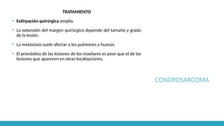 CONDROSARCOMA
TRATAMIENTO
▪ Extirpación quirúrgica amplia.
▪ La extensión del margen quirúrgico depende del tamaño y grado
de la lesión.
▪ La metástasis suele afectar a los pulmones y huesos.
▪ El pronóstico de las lesiones de los maxilares es peor que el de las
lesiones que aparecen en otras localizaciones.
 