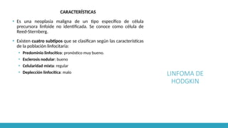 LINFOMA DE
HODGKIN
CARACTERÍSTICAS
▪ Es una neoplasia maligna de un tipo específico de célula
precursora linfoide no identificada. Se conoce como célula de
Reed-Sternberg.
▪ Existen cuatro subtipos que se clasifican según las características
de la población linfocitaria:
▪ Predominio linfocítico: pronóstico muy bueno.
▪ Esclerosis nodular: bueno
▪ Celularidad mixta: regular
▪ Deplección linfocítica: malo
 