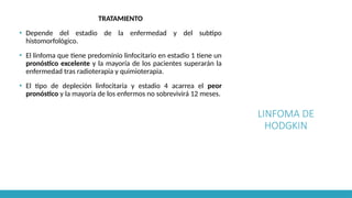 LINFOMA DE
HODGKIN
TRATAMIENTO
▪ Depende del estadio de la enfermedad y del subtipo
histomorfológico.
▪ El linfoma que tiene predominio linfocitario en estadio 1 tiene un
pronóstico excelente y la mayoría de los pacientes superarán la
enfermedad tras radioterapia y quimioterapia.
▪ El tipo de depleción linfocitaria y estadio 4 acarrea el peor
pronóstico y la mayoría de los enfermos no sobrevivirá 12 meses.
 