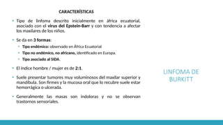 LINFOMA DE
BURKITT
CARACTERÍSTICAS
▪ Tipo de linfoma descrito inicialmente en áfrica ecuatorial,
asociado con el virus del Epstein-Barr y con tendencia a afectar
los maxilares de los niños.
▪ Se da en 3 formas:
▪ Tipo endémico: observado en África Ecuatorial
▪ Tipo no endémico, no africano, identificado en Europa.
▪ Tipo asociado al SIDA.
▪ El índice hombre / mujer es de 2:1.
▪ Suele presentar tumores muy voluminosos del maxilar superior y
mandíbula. Son firmes y la mucosa oral que lo recubre suele estar
hemorrágica o ulcerada.
▪ Generalmente las masas son indoloras y no se observan
trastornos sensoriales.
 
