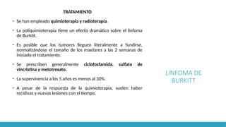 LINFOMA DE
BURKITT
TRATAMIENTO
▪ Se han empleado quimioterapia y radioterapia.
▪ La poliquimioterapia tiene un efecto dramático sobre el linfoma
de Burkitt.
▪ Es posible que los tumores lleguen literalmente a fundirse,
normalizándose el tamaño de los maxilares a las 2 semanas de
iniciado el tratamiento.
▪ Se prescriben generalmente ciclofosfamida, sulfato de
vincristina y metotrexato.
▪ La supervivencia a los 5 años es menos al 30%.
▪ A pesar de la respuesta de la quimioterapia, suelen haber
recidivas y nuevas lesiones con el tiempo.
 