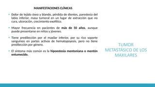 TUMOR
METASTÁSICO DE LOS
MAXILARES
MANIFESTACIONES CLÍNICAS
▪ Dolor de tejido óseo y blando, pérdida de dientes, parestesia del
labio inferior, masa tumoral en un lugar de extracción que no
cura, ulceración, crecimiento exofítico.
▪ Mayor frecuencia en pacientes de más de 50 años, aunque
puede presentarse en niños y jóvenes.
▪ Tiene predilección por el maxilar inferior, por su rico soporte
sanguíneo en partes activas de hematopoyesis, pero no tiene
predilección por género.
▪ El síntoma más común es la hipoestesia mentoniana o mentón
entumecido.
 