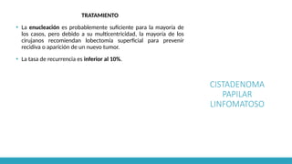 CISTADENOMA
PAPILAR
LINFOMATOSO
TRATAMIENTO
▪ La enucleación es probablemente suficiente para la mayoría de
los casos, pero debido a su multicentricidad, la mayoría de los
cirujanos recomiendan lobectomía superficial para prevenir
recidiva o aparición de un nuevo tumor.
▪ La tasa de recurrencia es inferior al 10%.
 