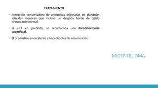 MIOEPITELIOMA
TRATAMIENTO
▪ Resección conservadora de anomalías originadas en glándulas
salivales menores que incluya un delgado borde de tejido
circundante normal.
▪ Si está en parótida, se recomienda una Parotidectomía
superficial.
▪ El pronóstico es excelente e improbables las recurrencias.
 