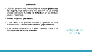 SÍNDROME DE
SJÖGREN
DESCRIPCIÓN
▪ Grupo de enfermedades autoinmunes con marcada predilección
por mujeres, cuyo componente más llamativo es un intenso
proceso autoinmune mediado por linfocitos T en las glándulas
salivales y lagrimales.
▪ Provoca xerostomía y xeroftalmia.
▪ Si solo afecta a las glándulas salivales y lagrimales sin otras
manifestaciones se denomina síndrome de sjögren primario.
▪ Si hay anomalía vinculada con el tejido conjuntivo se le conoce
como síndrome secundario de sjögren.
 