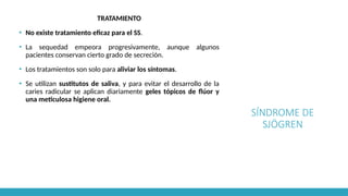 SÍNDROME DE
SJÖGREN
TRATAMIENTO
▪ No existe tratamiento eficaz para el SS.
▪ La sequedad empeora progresivamente, aunque algunos
pacientes conservan cierto grado de secreción.
▪ Los tratamientos son solo para aliviar los síntomas.
▪ Se utilizan sustitutos de saliva, y para evitar el desarrollo de la
caries radicular se aplican diariamente geles tópicos de flúor y
una meticulosa higiene oral.
 