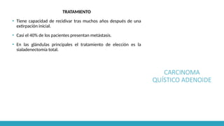 CARCINOMA
QUÍSTICO ADENOIDE
TRATAMIENTO
▪ Tiene capacidad de recidivar tras muchos años después de una
extirpación inicial.
▪ Casi el 40% de los pacientes presentan metástasis.
▪ En las glándulas principales el tratamiento de elección es la
sialadenectomía total.
 