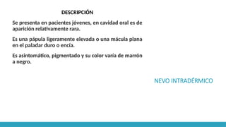 NEVO INTRADÉRMICO
DESCRIPCIÓN
Se presenta en pacientes jóvenes, en cavidad oral es de
aparición relativamente rara.
Es una pápula ligeramente elevada o una mácula plana
en el paladar duro o encía.
Es asintomático, pigmentado y su color varía de marrón
a negro.
 