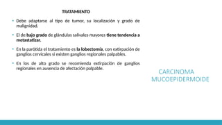 CARCINOMA
MUCOEPIDERMOIDE
TRATAMIENTO
▪ Debe adaptarse al tipo de tumor, su localización y grado de
malignidad.
▪ El de bajo grado de glándulas salivales mayores tiene tendencia a
metastatizar.
▪ En la parótida el tratamiento es la lobectomía, con extirpación de
ganglios cervicales si existen ganglios regionales palpables.
▪ En los de alto grado se recomienda extirpación de ganglios
regionales en ausencia de afectación palpable.
 