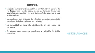 HISTOPLASMOSIS
DESCRIPCIÓN
▪ Infección pulmonar crónica, debida a la inhalación de esporas de
H. Capsulatum; puede acompañarse de lesiones intraorales
asociadas que consisten en una úlcera crónica parecida a una
lesión maligna.
▪ Los pacientes con síntomas de infección presentan un periodo
transitorio de fiebre, malestar, tos y disnea.
▪ La inmunidad se desarrolla rápidamente en casi todos los
pacientes.
▪ En algunos casos aparecen granulomas y cavitación del tejido
pulmonar.
 