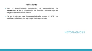 HISTOPLASMOSIS
TRATAMIENTO
▪ Para la histoplasmosis diseminada, la administración de
anfotericina B es el tratamiento de elección, mientras que se
emplean azoles como auxiliares.
▪ En los trastornos por inmunodeficiencia, como el SIDA, las
recidivas de la infección son un problema constante.
 