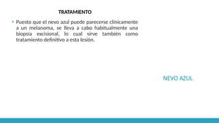 NEVO AZUL
TRATAMIENTO
▪ Puesto que el nevo azul puede parecerse clínicamente
a un melanoma, se lleva a cabo habitualmente una
biopsia excisional, lo cual sirve también como
tratamiento definitivo a esta lesión.
 