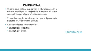 LEUCOPLAQUIA
CARACTERÍSTICAS
▪ Término para indicar un parche o placa blanca de la
mucosa bucal que no desprende al raspado ni posee
signos clínicos de alguna afección conocida.
▪ El término puede emplearse en forma ligeramente
diferente entre diferentes clínicos.
▪ Puede clasificarse en dos formas:
▪ Leucoplaquia idiopática
▪ Leucoplaquia pilosa
 