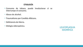 LEUCOPLAQUIA
IDIOPÁTICA
ETIOLOGÍA
▪ Consumo de tabaco, puede involucionar si se
interrumpe el consumo.
▪ Abuso de alcohol.
▪ Traumatismo por Candida Albicans.
▪ Deficiencia de Hierro.
▪ Disfagia sideropénica.
 