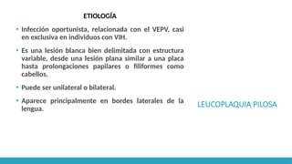 LEUCOPLAQUIA PILOSA
ETIOLOGÍA
▪ Infección oportunista, relacionada con el VEPV, casi
en exclusiva en individuos con VIH.
▪ Es una lesión blanca bien delimitada con estructura
variable, desde una lesión plana similar a una placa
hasta prolongaciones papilares o filiformes como
cabellos.
▪ Puede ser unilateral o bilateral.
▪ Aparece principalmente en bordes laterales de la
lengua.
 