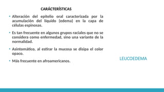 LEUCOEDEMA
CARÁCTERÍSTICAS
▪ Alteración del epitelio oral caracterizada por la
acumulación del líquido (edema) en la capa de
células espinosas.
▪ Es tan frecuente en algunos grupos raciales que no se
considera como enfermedad, sino una variante de la
normalidad.
▪ Asintomático, al estirar la mucosa se disipa el color
opaco.
▪ Más frecuente en afroamericanos.
 