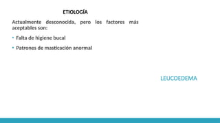 LEUCOEDEMA
ETIOLOGÍA
Actualmente desconocida, pero los factores más
aceptables son:
▪ Falta de higiene bucal
▪ Patrones de masticación anormal
 