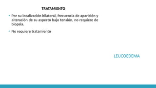 LEUCOEDEMA
TRATAMIENTO
▪ Por su localización bilateral, frecuencia de aparición y
alteración de su aspecto bajo tensión, no requiere de
biopsia.
▪ No requiere tratamiento
 