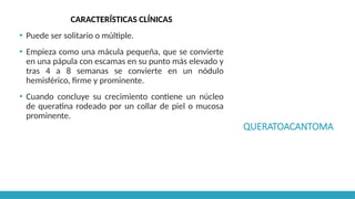 QUERATOACANTOMA
CARACTERÍSTICAS CLÍNICAS
▪ Puede ser solitario o múltiple.
▪ Empieza como una mácula pequeña, que se convierte
en una pápula con escamas en su punto más elevado y
tras 4 a 8 semanas se convierte en un nódulo
hemisférico, firme y prominente.
▪ Cuando concluye su crecimiento contiene un núcleo
de queratina rodeado por un collar de piel o mucosa
prominente.
 