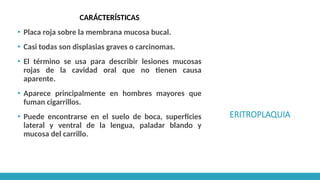 ERITROPLAQUIA
CARÁCTERÍSTICAS
▪ Placa roja sobre la membrana mucosa bucal.
▪ Casi todas son displasias graves o carcinomas.
▪ El término se usa para describir lesiones mucosas
rojas de la cavidad oral que no tienen causa
aparente.
▪ Aparece principalmente en hombres mayores que
fuman cigarrillos.
▪ Puede encontrarse en el suelo de boca, superficies
lateral y ventral de la lengua, paladar blando y
mucosa del carrillo.
 